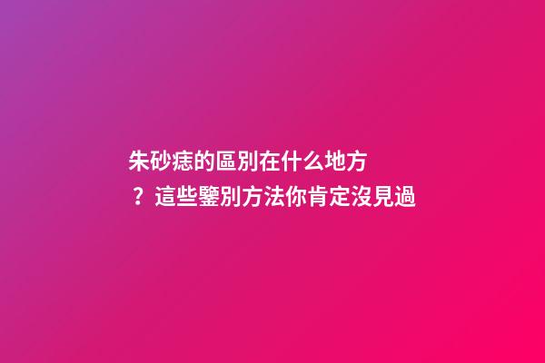 朱砂痣的區別在什么地方？這些鑒別方法你肯定沒見過
